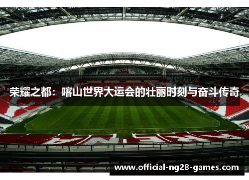 荣耀之都：喀山世界大运会的壮丽时刻与奋斗传奇
