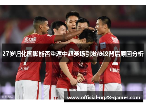 27岁归化国脚能否重返中超赛场引发热议背后原因分析