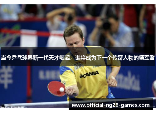 当今乒乓球界新一代天才崛起，谁将成为下一个传奇人物的领军者