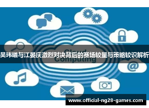 吴玮曦与江晏庆激烈对决背后的赛场较量与策略较识解析