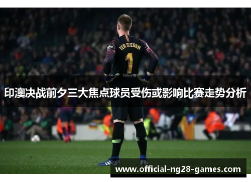 印澳决战前夕三大焦点球员受伤或影响比赛走势分析