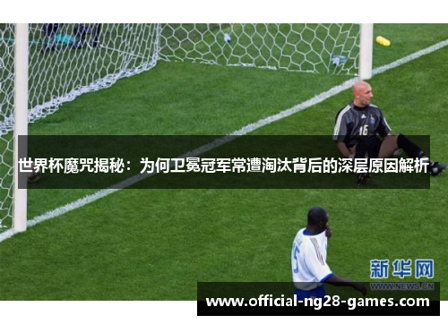 世界杯魔咒揭秘：为何卫冕冠军常遭淘汰背后的深层原因解析