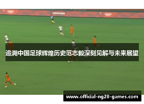 追溯中国足球辉煌历史范志毅深刻见解与未来展望