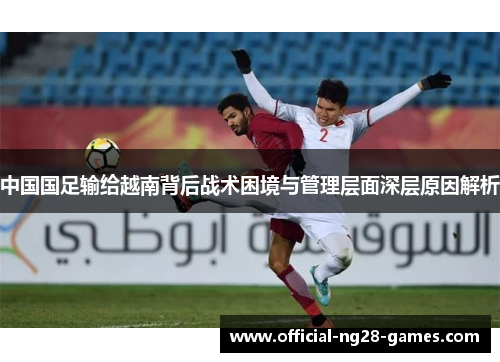 中国国足输给越南背后战术困境与管理层面深层原因解析