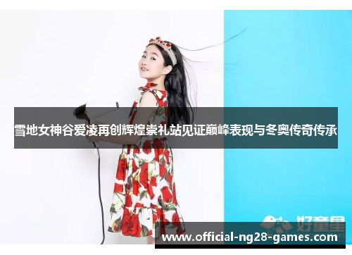 雪地女神谷爱凌再创辉煌崇礼站见证巅峰表现与冬奥传奇传承