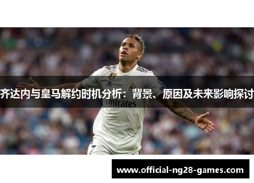 齐达内与皇马解约时机分析：背景、原因及未来影响探讨