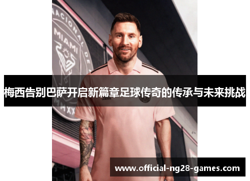 梅西告别巴萨开启新篇章足球传奇的传承与未来挑战 梅西告别巴萨开启新篇章足球传奇的传承与未来挑战