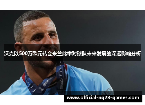 沃克以500万欧元转会米兰此举对球队未来发展的深远影响分析 沃克以500万欧元转会米兰此举对球队未来发展的深远影响分析