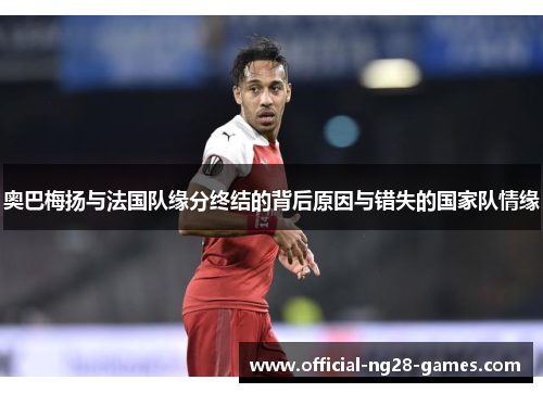 奥巴梅扬与法国队缘分终结的背后原因与错失的国家队情缘 奥巴梅扬与法国队缘分终结的背后原因与错失的国家队情缘