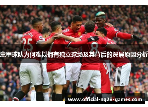 意甲球队为何难以拥有独立球场及其背后的深层原因分析 意甲球队为何难以拥有独立球场及其背后的深层原因分析