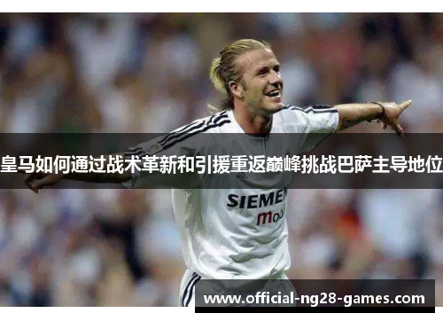 皇马如何通过战术革新和引援重返巅峰挑战巴萨主导地位 皇马如何通过战术革新和引援重返巅峰挑战巴萨主导地位