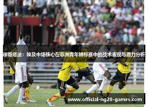 穆斯塔法:埃及中场核心在非洲青年锦标赛中的战术表现与潜力分析 穆斯塔法:埃及中场核心在非洲青年锦标赛中的战术表现与潜力分析