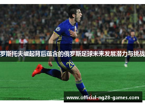 罗斯托夫崛起背后蕴含的俄罗斯足球未来发展潜力与挑战 罗斯托夫崛起背后蕴含的俄罗斯足球未来发展潜力与挑战