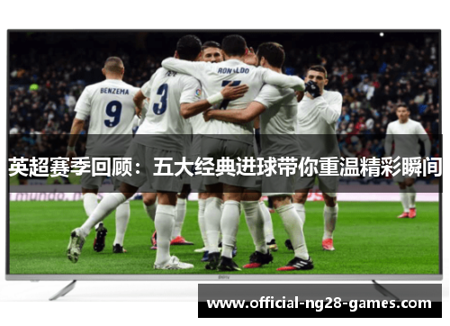 英超赛季回顾:五大经典进球带你重温精彩瞬间 英超赛季回顾:五大经典进球带你重温精彩瞬间