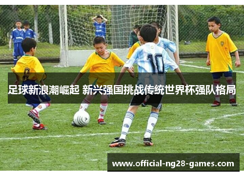 足球新浪潮崛起 新兴强国挑战传统世界杯强队格局