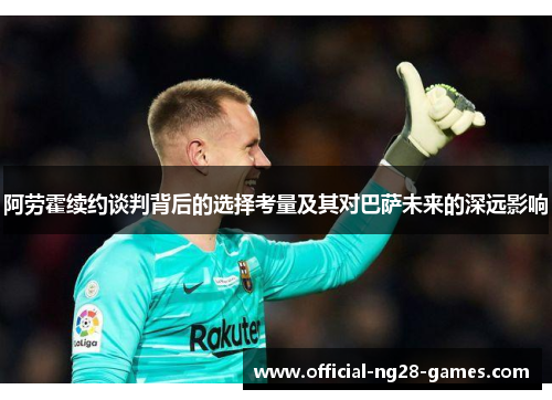 阿劳霍续约谈判背后的选择考量及其对巴萨未来的深远影响