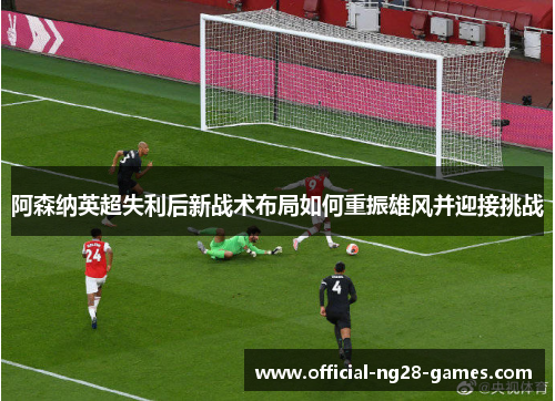 阿森纳英超失利后新战术布局如何重振雄风并迎接挑战